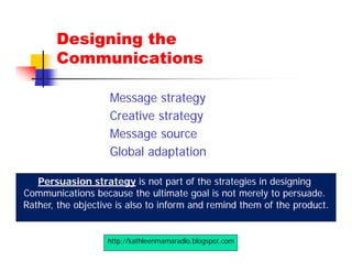 Designing the
       Communications

                    Message strategy
                    Creative strategy
                    Message source
                    Global adaptation

   Persuasion strategy is not part of the strategies in designing
Communications because the ultimate goal is not merely to persuade.
Rather, the objective is also to inform and remind them of the product.


                   http://kathleenmamaradlo.blogspot.com
 