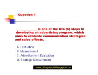 Question 1



______________ is one of the five (5) steps In
developing an advertising program, which
aims to evaluate communication strategies
and sales effects.

 A. Evaluation
 B. Measurement
 C. Advertisement Evaluation
 D. Strategic Measurement

               www.chingmarcial.blogspot.com
 