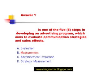 Answer 1



______________ is one of the five (5) steps In
developing an advertising program, which
aims to evaluate communication strategies
and sales effects.

 A. Evaluation
 B. Measurement
 C. Advertisement Evaluation
 D. Strategic Measurement

              www.chingmarcial.blogspot.com
 