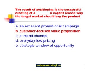 The result of positioning is the successful
creating of a _________ a cogent reason why
the target market should buy the product


a. an excellent promotional campaign
b. customer-focused value proposition
c. demand channel
d. everyday low pricing
e. strategic window of opportunity




                                              5
 