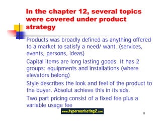In the chapter 12, several topics
were covered under product
strategy
Products was broadly defined as anything offered
to a market to satisfy a need/ want. (services,
events, persons, ideas)
Capital items are long lasting goods. It has 2
groups: equipments and installations (where
elevators belong)
Style describes the look and feel of the product to
the buyer. Absolut achieve this in its ads.
Two part pricing consist of a fixed fee plus a
variable usage fee
                                               8
 