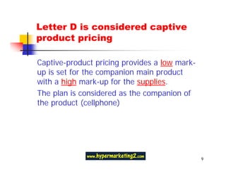 Letter D is considered captive
product pricing

Captive-product pricing provides a low mark-
up is set for the companion main product
with a high mark-up for the supplies.
The plan is considered as the companion of
the product (cellphone)




                                               9
 