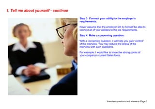 Interview questions and answers- Page 3
1. Tell me about yourself - continue
Step 3: Connect your ability to the employer’s
requirements:
Never assume that the employer will by himself be able to
connect all of your abilities to the job requirements.
Step 4: Make a concerning question:
With a concerning question, it will help you gain “control”
of the interview. You may reduce the stress of the
interview with such questions.
For example: I would like to know the strong points of
your company’s current Sales force.
 