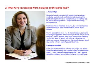 Interview questions and answers- Page 6
3. What have you learned from mistakes on the Sales field?
a. Answer tips
Here you have to come up with something or you strain
credibility. Make it small, well intentioned mistake with a
positive lesson learned. An example would be working too
far ahead of colleagues on a project and thus throwing
coordination off.
Everyone makes mistakes, of course, but some companies
are more willing to learn from them than punish those
involved.
You’ve learned that when you do make mistakes, someone
is usually disappointed in the choice you made, but you have
to figure it out for yourself, they might help you decide what
‘s right and what ‘ss wrong, but you’ll be the decider on
which you choose. You’ve learned that people do care about
you, and to not do it again if you don’t want to.
b. Answer samples
Every one makes mistakes but only few people can realize
there mistakes and they don’t want to repeat those mistakes
again….. I am the one in those few people, I don’t want to
repeat the mistakes which had done by me in my job/work.
 