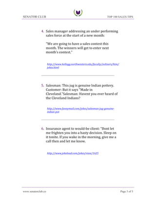 SENATOR CLUB

TOP 100 SALES TIPS

4. Sales	
 manager	
 addressing	
 an	
 under	
 performing	
 
sales	
 force	
 at	
 the	
 start	
 of	
 a	
 new	
 month:	
 
	
 
"We	
 are	
 going	
 to	
 have	
 a	
 sales	
 contest	
 this	
 
month.	
 The	
 winners	
 will	
 get	
 to	
 enter	
 next	
 
month's	
 contest."	
 
	
 
	
 
http://www.kellogg.northwestern.edu/faculty/zoltners/htm/
jokes.html	
 
	
 
____________________________________________________
	
 

	
 
5. Salesman:	
 This	
 jug	
 is	
 genuine	
 Indian	
 pottery.	
 
Customer:	
 But	
 it	
 says	
 "Made	
 in	
 
Cleveland."Salesman:	
 Havent	
 you	
 ever	
 heard	
 of	
 
the	
 Cleveland	
 Indians?	
 
	
 
	
 
http://www.funnymail.com/jokes/salesman-­‐jug-­‐genuine-­‐
indian-­‐pot	
 
	
 
____________________________________________________

6. Insurance	
 agent	
 to	
 would-­‐be	
 client:	
 "Dont	
 let	
 
me	
 frighten	
 you	
 into	
 a	
 hasty	
 decision.	
 Sleep	
 on	
 
it	
 tonite.	
 If	
 you	
 wake	
 in	
 the	
 morning,	
 give	
 me	
 a	
 
call	
 then	
 and	
 let	
 me	
 know.	
 
	
 
	
 
http://www.jokeload.com/jokes/view/1625	
 

www.senatorclub.co

Page 3 of 5

 