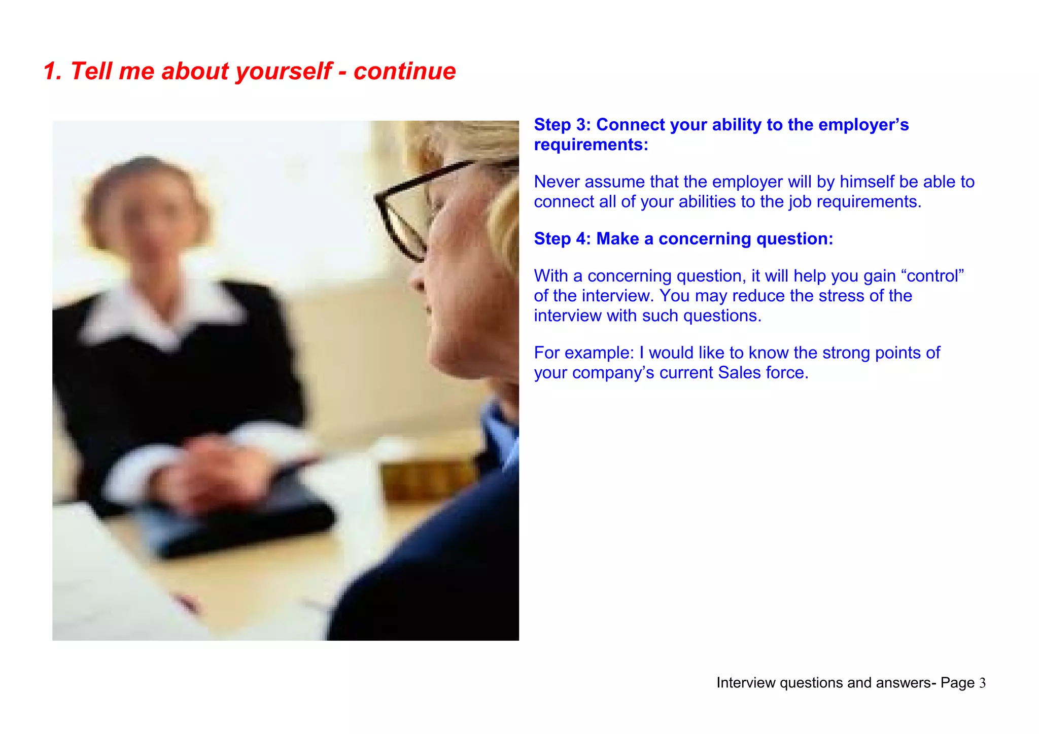 Interview questions and answers- Page 3
1. Tell me about yourself - continue
Step 3: Connect your ability to the employer’s
requirements:
Never assume that the employer will by himself be able to
connect all of your abilities to the job requirements.
Step 4: Make a concerning question:
With a concerning question, it will help you gain “control”
of the interview. You may reduce the stress of the
interview with such questions.
For example: I would like to know the strong points of
your company’s current Sales force.
 