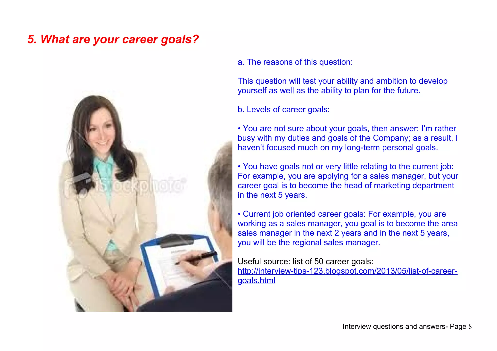 Interview questions and answers- Page 8
5. What are your career goals?
a. The reasons of this question:
This question will test your ability and ambition to develop
yourself as well as the ability to plan for the future.
b. Levels of career goals:
• You are not sure about your goals, then answer: I’m rather
busy with my duties and goals of the Company; as a result, I
haven’t focused much on my long-term personal goals.
• You have goals not or very little relating to the current job:
For example, you are applying for a sales manager, but your
career goal is to become the head of marketing department
in the next 5 years.
• Current job oriented career goals: For example, you are
working as a sales manager, you goal is to become the area
sales manager in the next 2 years and in the next 5 years,
you will be the regional sales manager.
Useful source: list of 50 career goals:
http://interview-tips-123.blogspot.com/2013/05/list-of-career-
goals.html
 