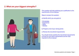 Interview questions and answers- Page 4
2. What are your biggest strengths?
This question will help polishing your qualification to the
requirements of the employer.
Steps to answer this question:
a) Identify which you are good at:
• Knowledge;
• Experience;
• Skills;
• Abilities.
b) Prepare a list of your strong points:
c) Review the recruitment requirements:
You should review carefully the recruitment requirements
to know for sure which requirements are the most
important to the employer.
 
