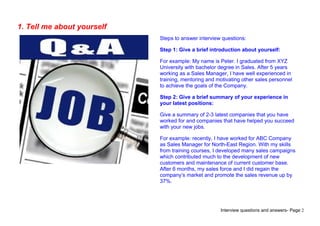 Interview questions and answers- Page 2
1. Tell me about yourself
Steps to answer interview questions:
Step 1: Give a brief introduction about yourself:
For example: My name is Peter. I graduated from XYZ
University with bachelor degree in Sales. After 5 years
working as a Sales Manager, I have well experienced in
training, mentoring and motivating other sales personnel
to achieve the goals of the Company.
Step 2: Give a brief summary of your experience in
your latest positions:
Give a summary of 2-3 latest companies that you have
worked for and companies that have helped you succeed
with your new jobs.
For example: recently, I have worked for ABC Company
as Sales Manager for North-East Region. With my skills
from training courses, I developed many sales campaigns
which contributed much to the development of new
customers and maintenance of current customer base.
After 6 months, my sales force and I did regain the
company’s market and promote the sales revenue up by
37%.
 