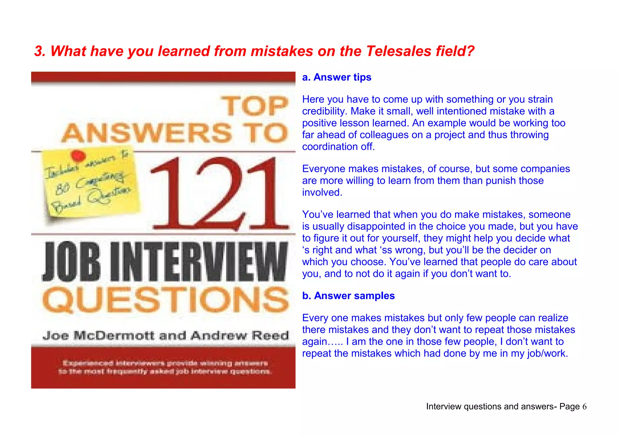 Interview questions and answers- Page 6
3. What have you learned from mistakes on the Telesales field?
a. Answer tips
Here you have to come up with something or you strain
credibility. Make it small, well intentioned mistake with a
positive lesson learned. An example would be working too
far ahead of colleagues on a project and thus throwing
coordination off.
Everyone makes mistakes, of course, but some companies
are more willing to learn from them than punish those
involved.
You’ve learned that when you do make mistakes, someone
is usually disappointed in the choice you made, but you have
to figure it out for yourself, they might help you decide what
‘s right and what ‘ss wrong, but you’ll be the decider on
which you choose. You’ve learned that people do care about
you, and to not do it again if you don’t want to.
b. Answer samples
Every one makes mistakes but only few people can realize
there mistakes and they don’t want to repeat those mistakes
again….. I am the one in those few people, I don’t want to
repeat the mistakes which had done by me in my job/work.
 