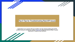 Top 9 Tips for Troubleshooting Rest API Issues
Applications can connect with one another over the internet utilising the HTTP
protocol using an architecture called a REST API (Representational State Transfer
Application Programming Interface).
 