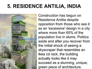5.   RESIDENCE ANTILIA, INDIA Construction has begun on Residence Antilia despite opposition from those who see it as an 'excessive' design in a city where more than 65% of the population live in slums. Politics aside and after you recover from the initial shock of seeing a skyscraper that resembles an Ikea cd rack, the building actually looks like it may succeed as a stunning, unique, green piece of architecture.  