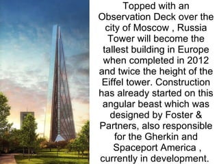 Topped with an Observation Deck over the city of Moscow , Russia Tower will become the tallest building in Europe when completed in 2012 and twice the height of the Eiffel tower. Construction has already started on this angular beast which was designed by Foster & Partners, also responsible for the Gherkin and  Spaceport America , currently in development.  