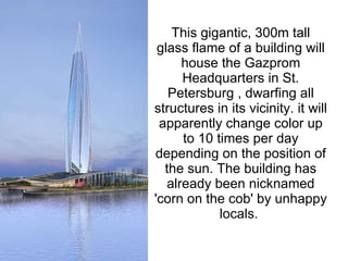 This gigantic, 300m tall glass flame of a building will house the Gazprom Headquarters in St. Petersburg , dwarfing all structures in its vicinity. it will apparently change color up to 10 times per day depending on the position of the sun. The building has already been nicknamed 'corn on the cob' by unhappy locals.  
