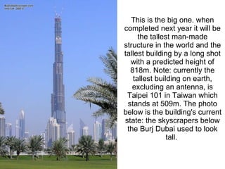 This is the big one. when completed next year it will be the tallest man-made structure in the world and the tallest building by a long shot with a predicted height of 818m. Note: currently the tallest building on earth, excluding an antenna, is Taipei 101 in Taiwan which stands at 509m. The photo below is the building's current state: the skyscrapers below the Burj Dubai used to look tall.  