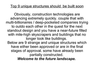 Top 9 unique structures should  be built soon Obviously, construction technologies are advancing extremely quickly. couple that with multi-billionaires / deep-pocketed companies trying to outdo each other in the quest for the next standout design and you have a near-future filled with mile-high skyscrapers and buildings that no longer look like buildings.  Below are 9 strange and unique structures which have either been approved or are in the final stages of approval. some have already been partially constructed.  Welcome to the future landscape.  
