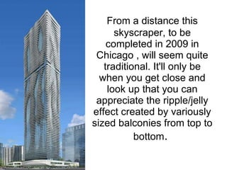 From a distance this   skyscraper, to be completed in 2009 in Chicago , will seem quite traditional. It'll only be when you get close and look up that you can appreciate the ripple/jelly effect created by variously sized balconies from top to bottom .  