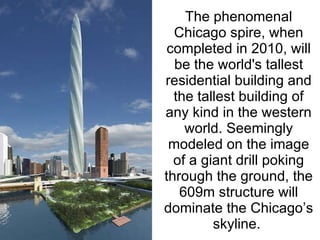 The phenomenal Chicago spire, when completed in 2010, will be the world's tallest residential building and the tallest building of any kind in the western world. Seemingly modeled on the image of a giant drill poking through the ground, the 609m structure will dominate the Chicago’s skyline.  