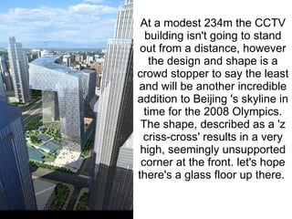 At a modest 234m the CCTV building isn't going to stand out from a distance, however the design and shape is a crowd stopper to say the least and will be another incredible addition to Beijing 's skyline in time for the 2008 Olympics. The shape, described as a 'z criss-cross' results in a very high, seemingly unsupported corner at the front. let's hope there's a glass floor up there.    