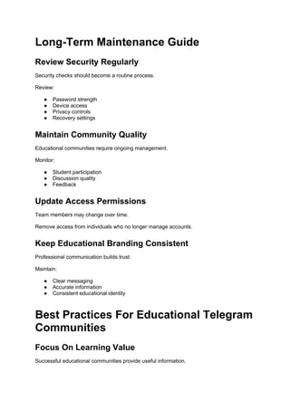 Long-Term Maintenance Guide
Review Security Regularly
Security checks should become a routine process.
Review:
● Password strength
● Device access
● Privacy controls
● Recovery settings
Maintain Community Quality
Educational communities require ongoing management.
Monitor:
● Student participation
● Discussion quality
● Feedback
Update Access Permissions
Team members may change over time.
Remove access from individuals who no longer manage accounts.
Keep Educational Branding Consistent
Professional communication builds trust.
Maintain:
● Clear messaging
● Accurate information
● Consistent educational identity
Best Practices For Educational Telegram
Communities
Focus On Learning Value
Successful educational communities provide useful information.
 
