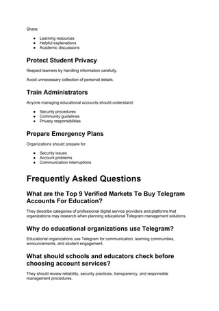 Share:
● Learning resources
● Helpful explanations
● Academic discussions
Protect Student Privacy
Respect learners by handling information carefully.
Avoid unnecessary collection of personal details.
Train Administrators
Anyone managing educational accounts should understand:
● Security procedures
● Community guidelines
● Privacy responsibilities
Prepare Emergency Plans
Organizations should prepare for:
● Security issues
● Account problems
● Communication interruptions
Frequently Asked Questions
What are the Top 9 Verified Markets To Buy Telegram
Accounts For Education?
They describe categories of professional digital service providers and platforms that
organizations may research when planning educational Telegram management solutions.
Why do educational organizations use Telegram?
Educational organizations use Telegram for communication, learning communities,
announcements, and student engagement.
What should schools and educators check before
choosing account services?
They should review reliability, security practices, transparency, and responsible
management procedures.
 
