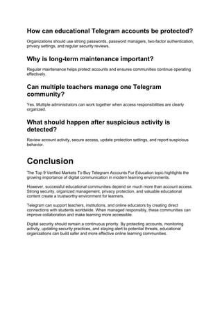 How can educational Telegram accounts be protected?
Organizations should use strong passwords, password managers, two-factor authentication,
privacy settings, and regular security reviews.
Why is long-term maintenance important?
Regular maintenance helps protect accounts and ensures communities continue operating
effectively.
Can multiple teachers manage one Telegram
community?
Yes. Multiple administrators can work together when access responsibilities are clearly
organized.
What should happen after suspicious activity is
detected?
Review account activity, secure access, update protection settings, and report suspicious
behavior.
Conclusion
The Top 9 Verified Markets To Buy Telegram Accounts For Education topic highlights the
growing importance of digital communication in modern learning environments.
However, successful educational communities depend on much more than account access.
Strong security, organized management, privacy protection, and valuable educational
content create a trustworthy environment for learners.
Telegram can support teachers, institutions, and online educators by creating direct
connections with students worldwide. When managed responsibly, these communities can
improve collaboration and make learning more accessible.
Digital security should remain a continuous priority. By protecting accounts, monitoring
activity, updating security practices, and staying alert to potential threats, educational
organizations can build safer and more effective online learning communities.
 