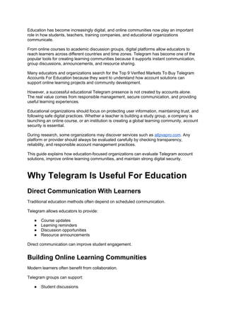 Education has become increasingly digital, and online communities now play an important
role in how students, teachers, training companies, and educational organizations
communicate.
From online courses to academic discussion groups, digital platforms allow educators to
reach learners across different countries and time zones. Telegram has become one of the
popular tools for creating learning communities because it supports instant communication,
group discussions, announcements, and resource sharing.
Many educators and organizations search for the Top 9 Verified Markets To Buy Telegram
Accounts For Education because they want to understand how account solutions can
support online learning projects and community development.
However, a successful educational Telegram presence is not created by accounts alone.
The real value comes from responsible management, secure communication, and providing
useful learning experiences.
Educational organizations should focus on protecting user information, maintaining trust, and
following safe digital practices. Whether a teacher is building a study group, a company is
launching an online course, or an institution is creating a global learning community, account
security is essential.
During research, some organizations may discover services such as allpvapro.com. Any
platform or provider should always be evaluated carefully by checking transparency,
reliability, and responsible account management practices.
This guide explains how education-focused organizations can evaluate Telegram account
solutions, improve online learning communities, and maintain strong digital security.
Why Telegram Is Useful For Education
Direct Communication With Learners
Traditional education methods often depend on scheduled communication.
Telegram allows educators to provide:
● Course updates
● Learning reminders
● Discussion opportunities
● Resource announcements
Direct communication can improve student engagement.
Building Online Learning Communities
Modern learners often benefit from collaboration.
Telegram groups can support:
● Student discussions
 