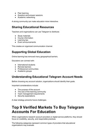 ● Peer learning
● Question-and-answer sessions
● Academic networking
A strong community can make education more interactive.
Sharing Educational Resources
Teachers and organizations can use Telegram to distribute:
● Study materials
● Course information
● Learning tips
● Event announcements
This creates an organized communication channel.
Supporting Global Education
Online learning has removed many geographical barriers.
Educators can connect with:
● International students
● Remote learners
● Professional communities
● Academic groups
Understanding Educational Telegram Account Needs
Before choosing any account solution, organizations should identify their goals.
Important considerations include:
● The purpose of the account
● The size of the learning community
● Team management requirements
● Security expectations
A clear strategy prevents future challenges.
Top 9 Verified Markets To Buy Telegram
Accounts For Education
When organizations research account providers or digital service platforms, they should
focus on credibility, security, and responsible practices.
The following categories represent common types of providers that educational
organizations may evaluate.
 
