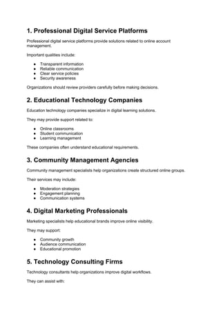 1. Professional Digital Service Platforms
Professional digital service platforms provide solutions related to online account
management.
Important qualities include:
● Transparent information
● Reliable communication
● Clear service policies
● Security awareness
Organizations should review providers carefully before making decisions.
2. Educational Technology Companies
Education technology companies specialize in digital learning solutions.
They may provide support related to:
● Online classrooms
● Student communication
● Learning management
These companies often understand educational requirements.
3. Community Management Agencies
Community management specialists help organizations create structured online groups.
Their services may include:
● Moderation strategies
● Engagement planning
● Communication systems
4. Digital Marketing Professionals
Marketing specialists help educational brands improve online visibility.
They may support:
● Community growth
● Audience communication
● Educational promotion
5. Technology Consulting Firms
Technology consultants help organizations improve digital workflows.
They can assist with:
 