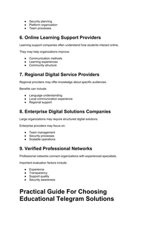● Security planning
● Platform organization
● Team processes
6. Online Learning Support Providers
Learning support companies often understand how students interact online.
They may help organizations improve:
● Communication methods
● Learning experiences
● Community structure
7. Regional Digital Service Providers
Regional providers may offer knowledge about specific audiences.
Benefits can include:
● Language understanding
● Local communication experience
● Regional support
8. Enterprise Digital Solutions Companies
Large organizations may require structured digital solutions.
Enterprise providers may focus on:
● Team management
● Security processes
● Scalable operations
9. Verified Professional Networks
Professional networks connect organizations with experienced specialists.
Important evaluation factors include:
● Experience
● Transparency
● Support quality
● Security awareness
Practical Guide For Choosing
Educational Telegram Solutions
 