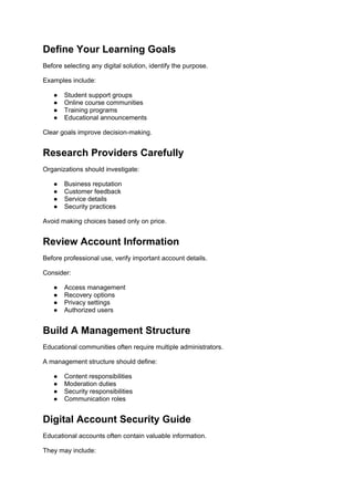 Define Your Learning Goals
Before selecting any digital solution, identify the purpose.
Examples include:
● Student support groups
● Online course communities
● Training programs
● Educational announcements
Clear goals improve decision-making.
Research Providers Carefully
Organizations should investigate:
● Business reputation
● Customer feedback
● Service details
● Security practices
Avoid making choices based only on price.
Review Account Information
Before professional use, verify important account details.
Consider:
● Access management
● Recovery options
● Privacy settings
● Authorized users
Build A Management Structure
Educational communities often require multiple administrators.
A management structure should define:
● Content responsibilities
● Moderation duties
● Security responsibilities
● Communication roles
Digital Account Security Guide
Educational accounts often contain valuable information.
They may include:
 