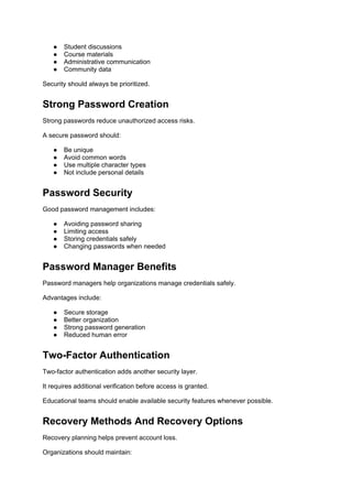 ● Student discussions
● Course materials
● Administrative communication
● Community data
Security should always be prioritized.
Strong Password Creation
Strong passwords reduce unauthorized access risks.
A secure password should:
● Be unique
● Avoid common words
● Use multiple character types
● Not include personal details
Password Security
Good password management includes:
● Avoiding password sharing
● Limiting access
● Storing credentials safely
● Changing passwords when needed
Password Manager Benefits
Password managers help organizations manage credentials safely.
Advantages include:
● Secure storage
● Better organization
● Strong password generation
● Reduced human error
Two-Factor Authentication
Two-factor authentication adds another security layer.
It requires additional verification before access is granted.
Educational teams should enable available security features whenever possible.
Recovery Methods And Recovery Options
Recovery planning helps prevent account loss.
Organizations should maintain:
 