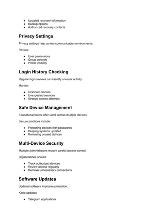 ● Updated recovery information
● Backup options
● Authorized recovery contacts
Privacy Settings
Privacy settings help control communication environments.
Review:
● User permissions
● Group controls
● Profile visibility
Login History Checking
Regular login reviews can identify unusual activity.
Monitor:
● Unknown devices
● Unexpected sessions
● Strange access attempts
Safe Device Management
Educational teams often work across multiple devices.
Secure practices include:
● Protecting devices with passwords
● Keeping systems updated
● Removing unused devices
Multi-Device Security
Multiple administrators require careful access control.
Organizations should:
● Track authorized devices
● Review access regularly
● Remove unnecessary connections
Software Updates
Updated software improves protection.
Keep updated:
● Telegram applications
 