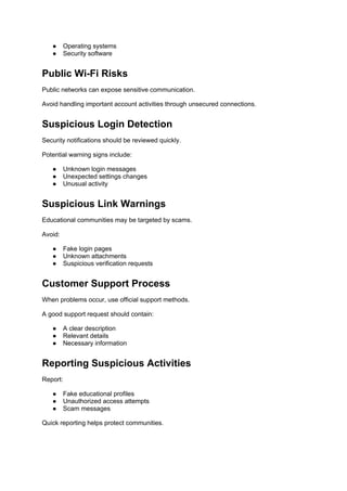 ● Operating systems
● Security software
Public Wi-Fi Risks
Public networks can expose sensitive communication.
Avoid handling important account activities through unsecured connections.
Suspicious Login Detection
Security notifications should be reviewed quickly.
Potential warning signs include:
● Unknown login messages
● Unexpected settings changes
● Unusual activity
Suspicious Link Warnings
Educational communities may be targeted by scams.
Avoid:
● Fake login pages
● Unknown attachments
● Suspicious verification requests
Customer Support Process
When problems occur, use official support methods.
A good support request should contain:
● A clear description
● Relevant details
● Necessary information
Reporting Suspicious Activities
Report:
● Fake educational profiles
● Unauthorized access attempts
● Scam messages
Quick reporting helps protect communities.
 