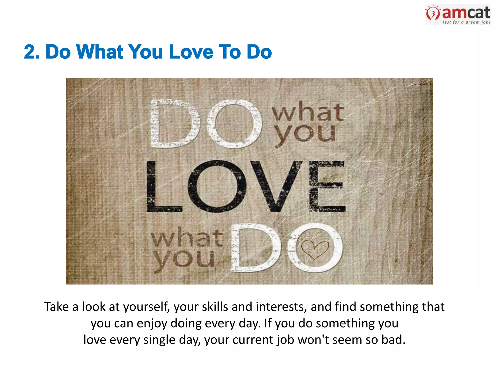 Take a look at yourself, your skills and interests, and find something that
you can enjoy doing every day. If you do something you
love every single day, your current job won't seem so bad.
 