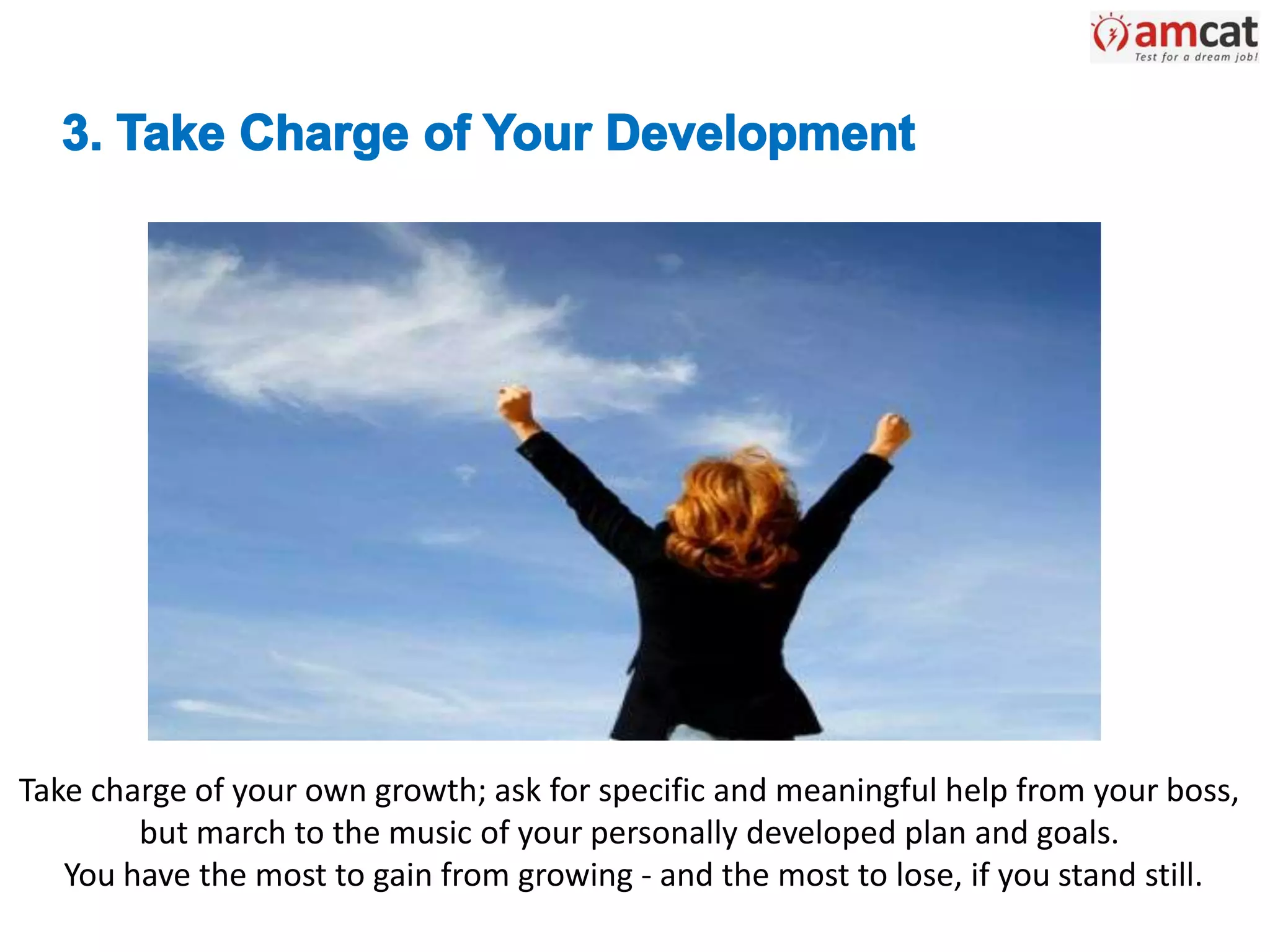 Take charge of your own growth; ask for specific and meaningful help from your boss,
but march to the music of your personally developed plan and goals.
You have the most to gain from growing - and the most to lose, if you stand still.
 