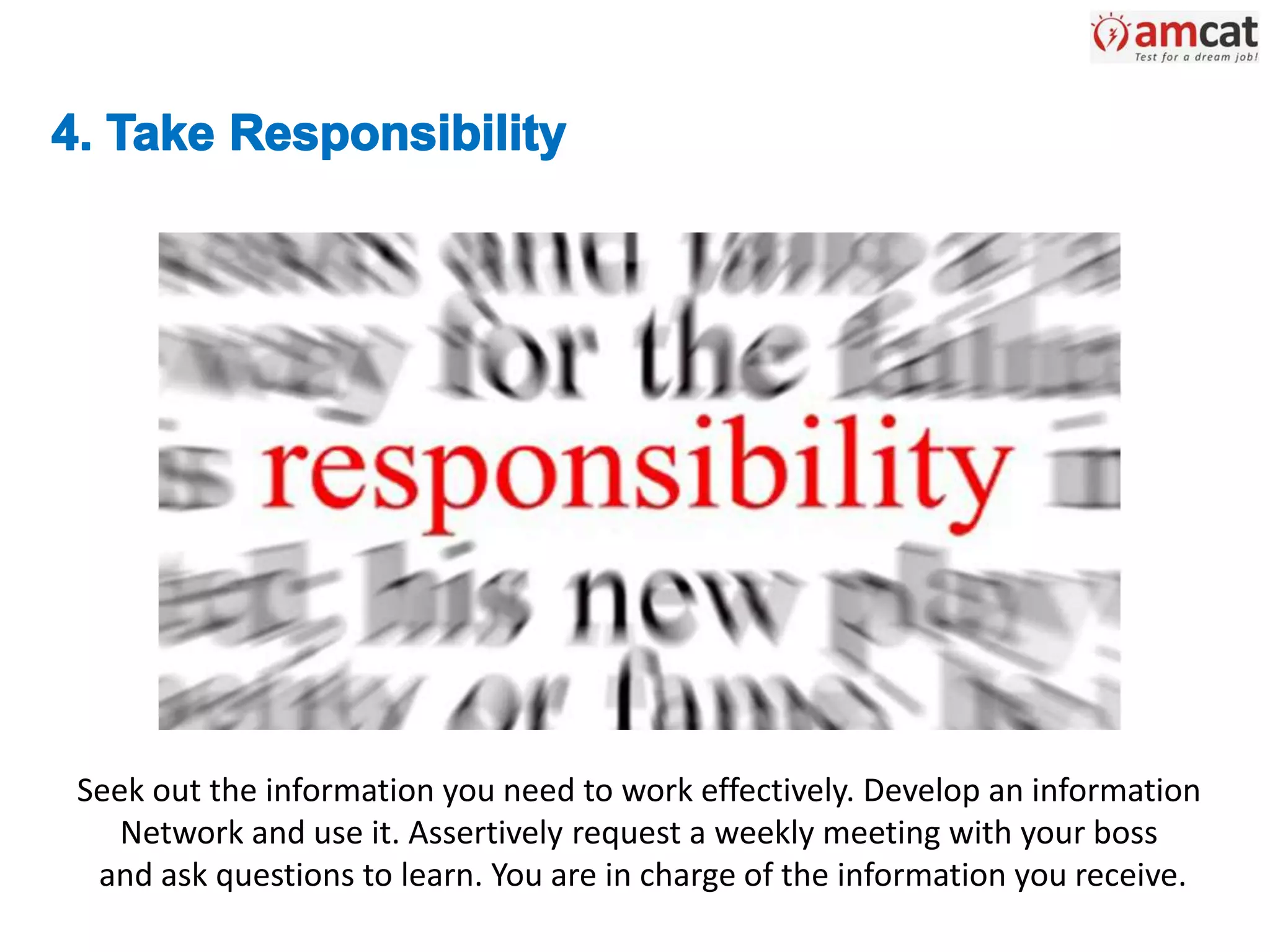 Seek out the information you need to work effectively. Develop an information
Network and use it. Assertively request a weekly meeting with your boss
and ask questions to learn. You are in charge of the information you receive.
 