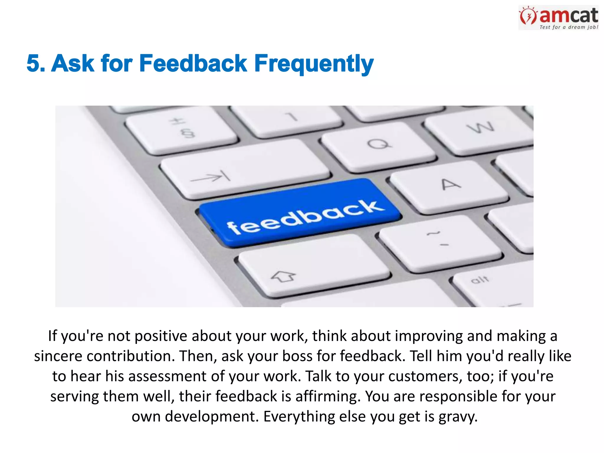 If you're not positive about your work, think about improving and making a
sincere contribution. Then, ask your boss for feedback. Tell him you'd really like
to hear his assessment of your work. Talk to your customers, too; if you're
serving them well, their feedback is affirming. You are responsible for your
own development. Everything else you get is gravy.
 