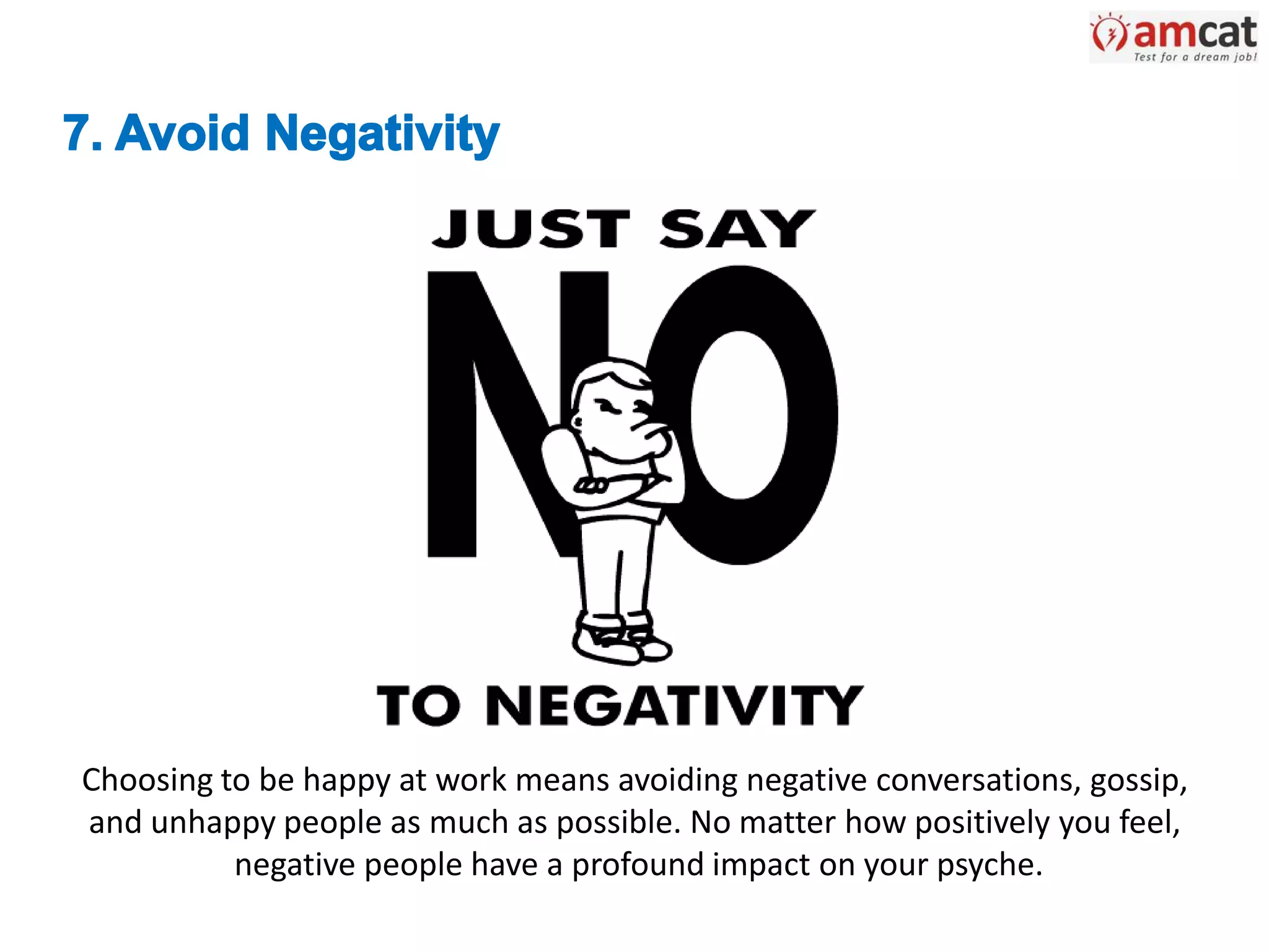 Choosing to be happy at work means avoiding negative conversations, gossip,
and unhappy people as much as possible. No matter how positively you feel,
negative people have a profound impact on your psyche.
 