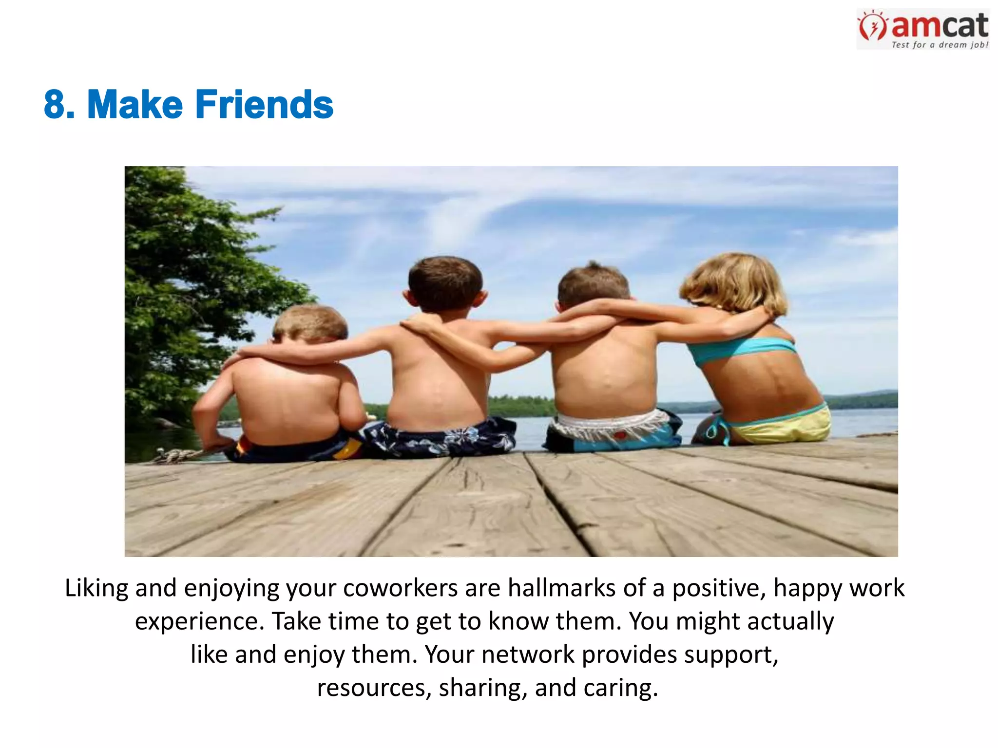 Liking and enjoying your coworkers are hallmarks of a positive, happy work
experience. Take time to get to know them. You might actually
like and enjoy them. Your network provides support,
resources, sharing, and caring.
 