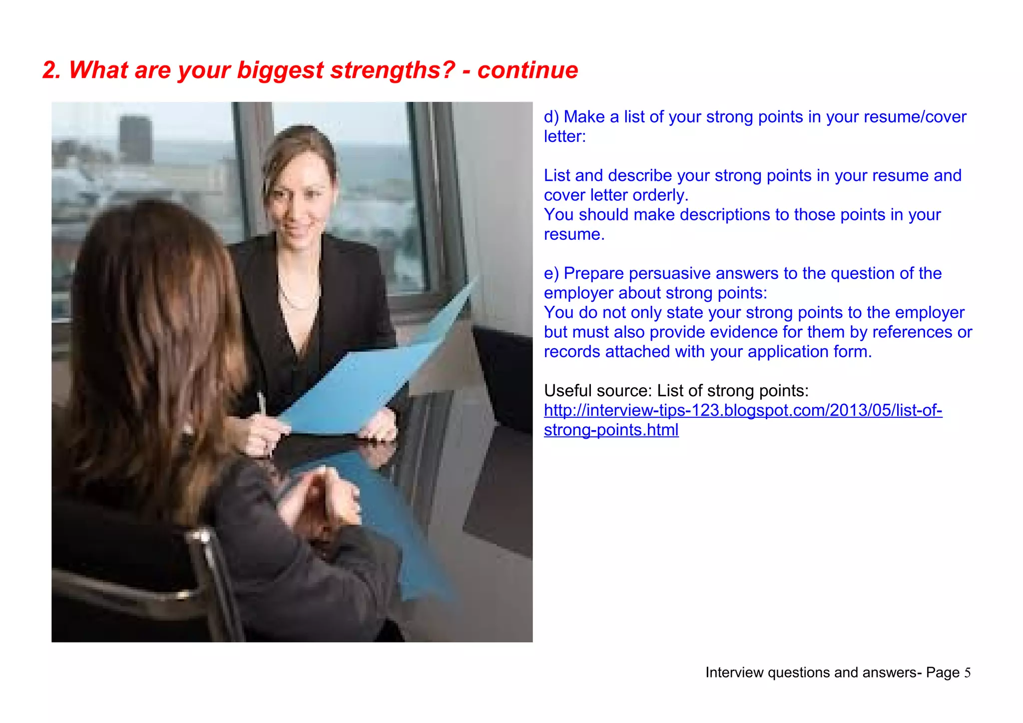 Interview questions and answers- Page 5
2. What are your biggest strengths? - continue
d) Make a list of your strong points in your resume/cover
letter:
List and describe your strong points in your resume and
cover letter orderly.
You should make descriptions to those points in your
resume.
e) Prepare persuasive answers to the question of the
employer about strong points:
You do not only state your strong points to the employer
but must also provide evidence for them by references or
records attached with your application form.
Useful source: List of strong points:
http://interview-tips-123.blogspot.com/2013/05/list-of-
strong-points.html
 