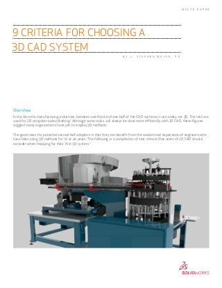 Overview
In the discrete manufacturing industries, between one-third and one-half of the CAD systems in use today are 3D. The rest are
used for 2D computer-aided drafting.1
Although some tasks will always be done more efficiently with 2D CAD, these figures
suggest many organizations have yet to employ 3D methods.
The good news for potential second-half adopters is that they can benefit from the wisdom and experience of engineers who
have been using 3D methods for 10 or 20 years. The following is a compilation of nine criteria that users of 2D CAD should
consider when shopping for their first 3D system.2
9 CRITERIA FOR CHOOSING A
3D CAD SYSTEM
W H I T E P A P E R
B Y L . S T E P H E N W O L F E , P . E .
 