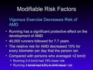 Modifiable Risk Factors Vigorous Exercise Decreases Risk of AMD Running has a significant protective effect on the development of AMD 40,000 runners followed for 7.7 years The relative risk for AMD decreased 10% for every kilometer per day that the person ran Compared with persons who averaged <2 km/d:  Running 2-4 km/d had 19% lower risk  Running 4 km/d had 42% to 54% lower risk  