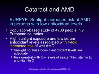 Cataract and AMD EUREYE: Sunlight increases risk of AMD in persons with low antioxidant levels Population-based study of 4700 people in 7 European countries High sunlight exposure and low serum antioxidant levels associated with  4-fold increased risk  of wet AMD Sunlight not hazardous if antioxidant levels are adequate  Risk greatest with low levels of zeaxanthin, vitamin E, and vitamin C 
