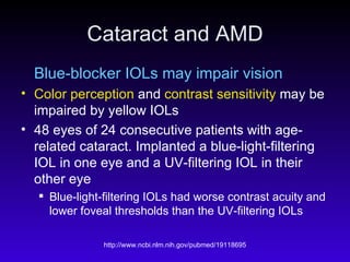 Cataract and AMD Blue-blocker IOLs may impair vision Color perception  and  contrast sensitivity  may be impaired by yellow IOLs 48 eyes of 24 consecutive patients with age-related cataract. Implanted a blue-light-filtering IOL in one eye and a UV-filtering IOL in their other eye Blue-light-filtering IOLs had worse contrast acuity and lower foveal thresholds than the UV-filtering IOLs  