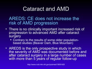 Cataract and AMD AREDS: CE does not increase the risk of AMD progression There is no clinically important increased risk of progression to advanced AMD after cataract surgery Contrary to the results of some older population-based studies (Beaver Dam, Blue Mountain) AREDS is the only prospective study in which the severity of AMD was documented before and after cataract surgery in a large number of cases with more than 5 years of regular follow-up 