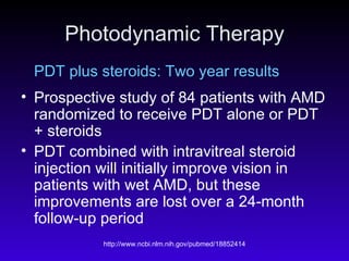 Photodynamic Therapy PDT plus steroids: Two year results Prospective study of 84 patients with AMD randomized to receive PDT alone or PDT + steroids PDT combined with intravitreal steroid injection will initially improve vision in patients with wet AMD, but these improvements are lost over a 24-month follow-up period 