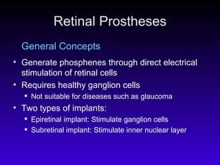 Retinal Prostheses General Concepts Generate phosphenes through direct electrical stimulation of retinal cells  Requires healthy ganglion cells Not suitable for diseases such as glaucoma  Two types of implants: Epiretinal implant: Stimulate ganglion cells  Subretinal implant: Stimulate inner nuclear layer  