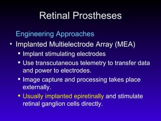 Retinal Prostheses Engineering Approaches Implanted Multielectrode Array (MEA)  Implant stimulating electrodes Use transcutaneous telemetry to transfer data and power to electrodes.  Image capture and processing takes place externally.  Usually implanted epiretinally  and stimulate retinal ganglion cells directly.  