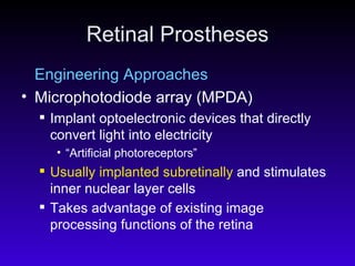 Retinal Prostheses Engineering Approaches Microphotodiode array (MPDA)  Implant optoelectronic devices that directly convert light into electricity “ Artificial photoreceptors” Usually implanted subretinally  and stimulates inner nuclear layer cells Takes advantage of existing image processing functions of the retina   
